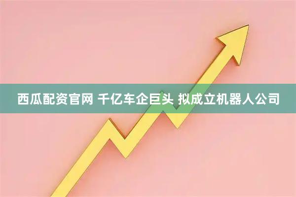 西瓜配资官网 千亿车企巨头 拟成立机器人公司