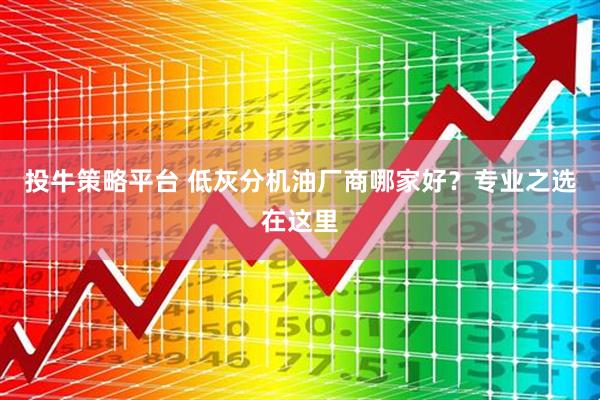 投牛策略平台 低灰分机油厂商哪家好?专业之选在这里