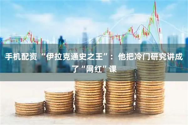 手机配资 “伊拉克通史之王”：他把冷门研究讲成了“网红”课