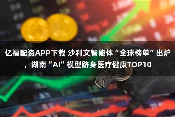 亿福配资APP下载 沙利文智能体“全球榜单”出炉，湖南“AI”模型跻身医疗健康TOP10