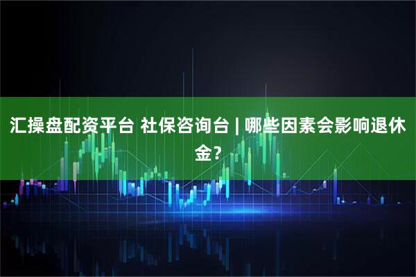 汇操盘配资平台 社保咨询台 | 哪些因素会影响退休金？
