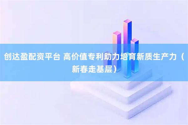 创达盈配资平台 高价值专利助力培育新质生产力（新春走基层）
