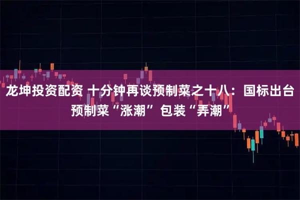 龙坤投资配资 十分钟再谈预制菜之十八：国标出台预制菜“涨潮” 包装“弄潮”