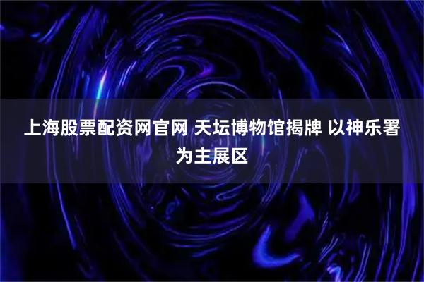 上海股票配资网官网 天坛博物馆揭牌 以神乐署为主展区