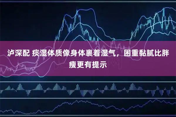 泸深配 痰湿体质像身体裹着湿气，困重黏腻比胖瘦更有提示