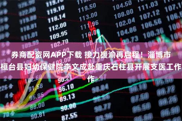券商配资网APP下载 接力援渝再启程！淄博市桓台县妇幼保健院李文成赴重庆石柱县开展支医工作