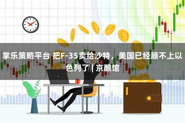 掌乐策略平台 把F-35卖给沙特，美国已经顾不上以色列了 | 京酿馆