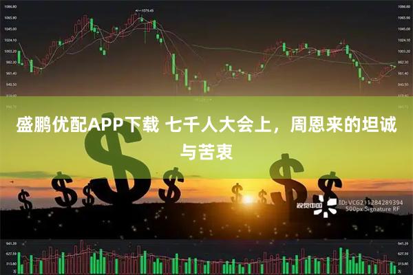 盛鹏优配APP下载 七千人大会上，周恩来的坦诚与苦衷